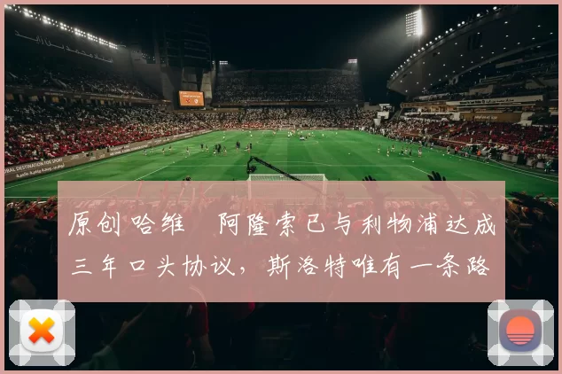 原创 哈维・阿隆索已与利物浦达成三年口头协议，斯洛特唯有一条路可 “翻盘”