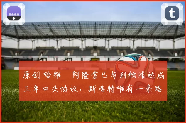 原创 哈维・阿隆索已与利物浦达成三年口头协议，斯洛特唯有一条路可 “翻盘”