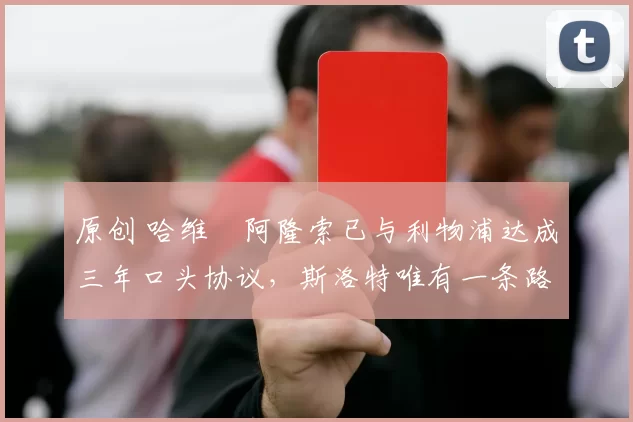 原创 哈维・阿隆索已与利物浦达成三年口头协议，斯洛特唯有一条路可 “翻盘”