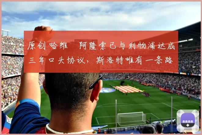 原创 哈维・阿隆索已与利物浦达成三年口头协议，斯洛特唯有一条路可 “翻盘”