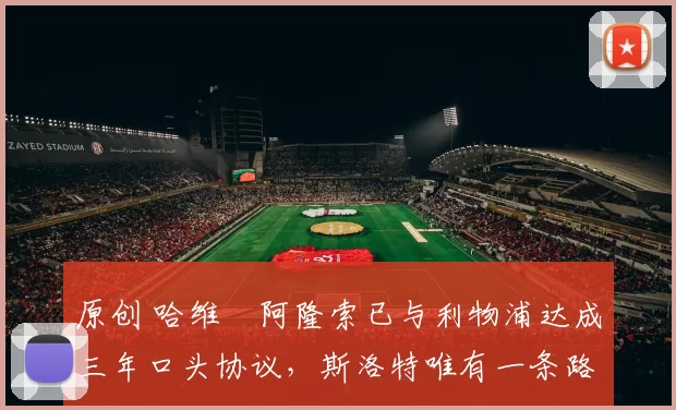 原创 哈维・阿隆索已与利物浦达成三年口头协议，斯洛特唯有一条路可 “翻盘”