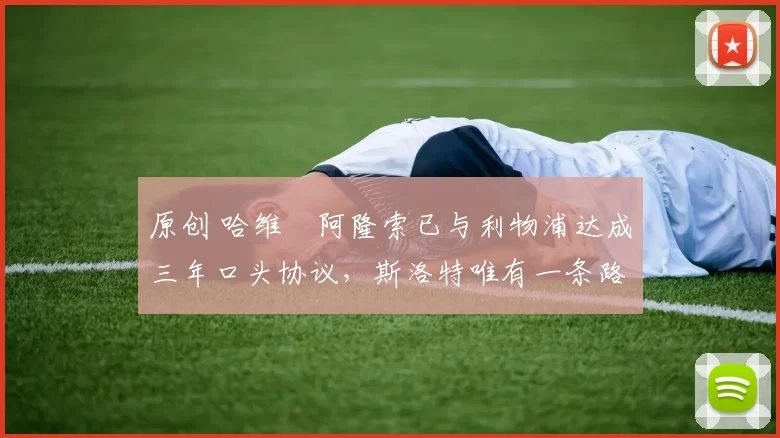 原创 哈维・阿隆索已与利物浦达成三年口头协议,斯洛特唯有一条路可 “翻盘”