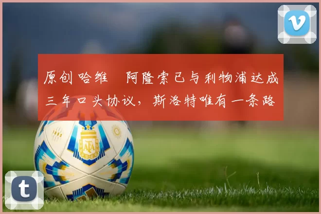 原创 哈维・阿隆索已与利物浦达成三年口头协议，斯洛特唯有一条路可 “翻盘”