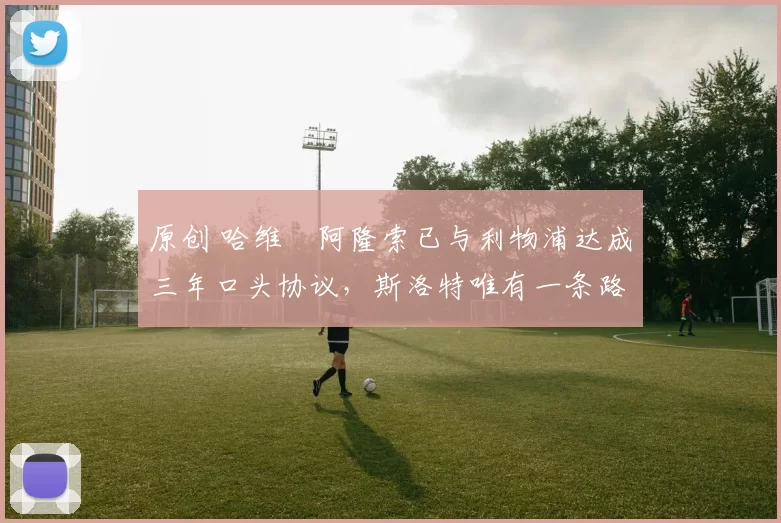 原创 哈维・阿隆索已与利物浦达成三年口头协议，斯洛特唯有一条路可 “翻盘”