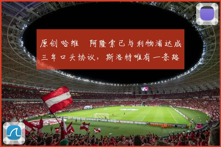 原创 哈维・阿隆索已与利物浦达成三年口头协议，斯洛特唯有一条路可 “翻盘”