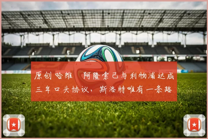 原创 哈维・阿隆索已与利物浦达成三年口头协议，斯洛特唯有一条路可 “翻盘”