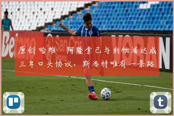 原创 哈维・阿隆索已与利物浦达成三年口头协议，斯洛特唯有一条路可 “翻盘”