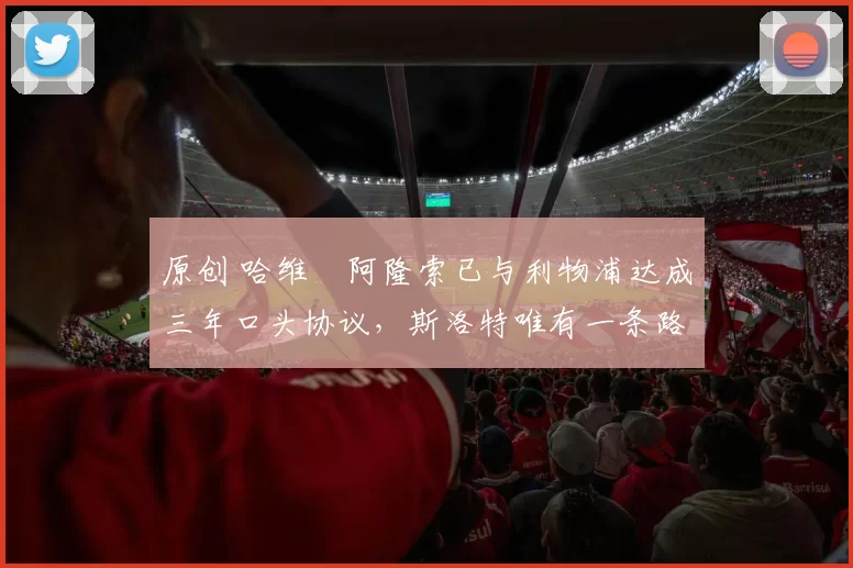 原创 哈维・阿隆索已与利物浦达成三年口头协议，斯洛特唯有一条路可 “翻盘”