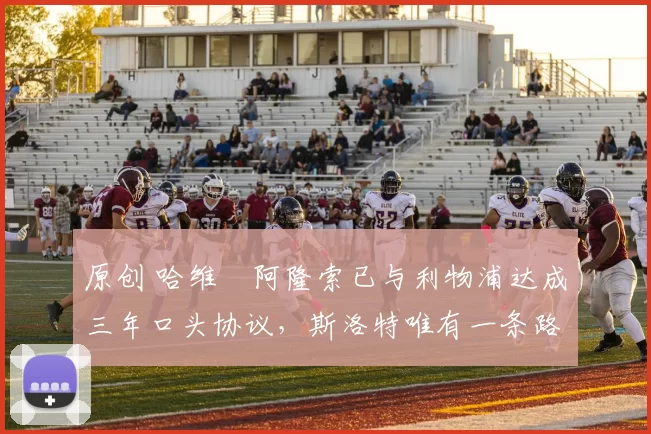 原创 哈维・阿隆索已与利物浦达成三年口头协议，斯洛特唯有一条路可 “翻盘”