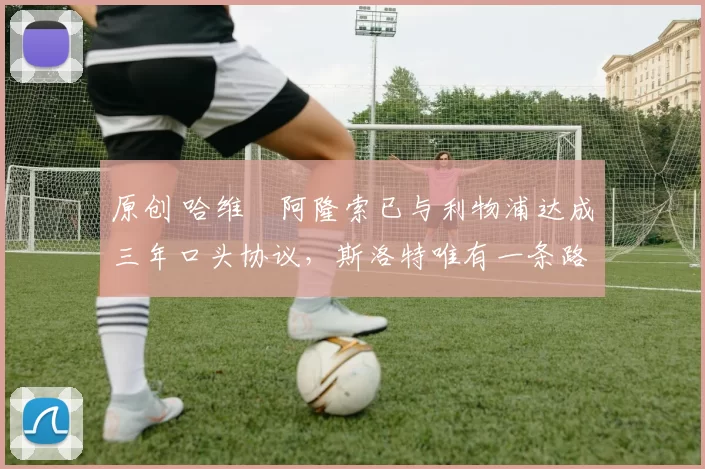 原创 哈维・阿隆索已与利物浦达成三年口头协议，斯洛特唯有一条路可 “翻盘”