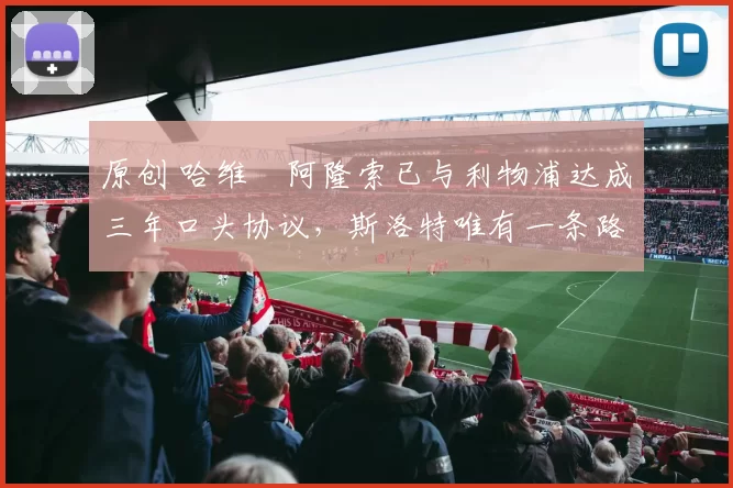 原创 哈维・阿隆索已与利物浦达成三年口头协议，斯洛特唯有一条路可 “翻盘”