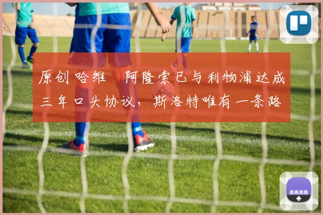 原创 哈维・阿隆索已与利物浦达成三年口头协议，斯洛特唯有一条路可 “翻盘”