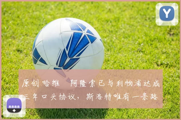 原创 哈维・阿隆索已与利物浦达成三年口头协议，斯洛特唯有一条路可 “翻盘”