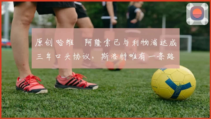 原创 哈维・阿隆索已与利物浦达成三年口头协议，斯洛特唯有一条路可 “翻盘”