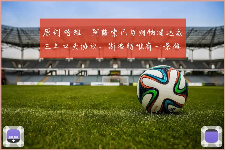 原创 哈维・阿隆索已与利物浦达成三年口头协议，斯洛特唯有一条路可 “翻盘”