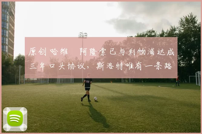 原创 哈维・阿隆索已与利物浦达成三年口头协议，斯洛特唯有一条路可 “翻盘”