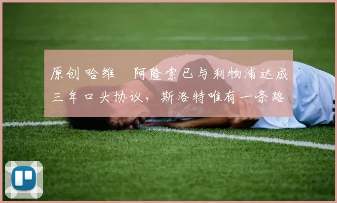 原创 哈维・阿隆索已与利物浦达成三年口头协议，斯洛特唯有一条路可 “翻盘”