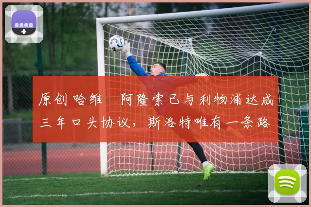 原创 哈维・阿隆索已与利物浦达成三年口头协议，斯洛特唯有一条路可 “翻盘”