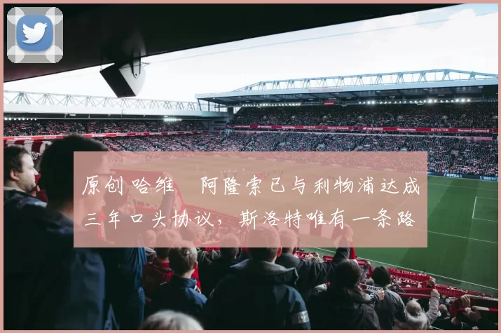 原创 哈维・阿隆索已与利物浦达成三年口头协议，斯洛特唯有一条路可 “翻盘”