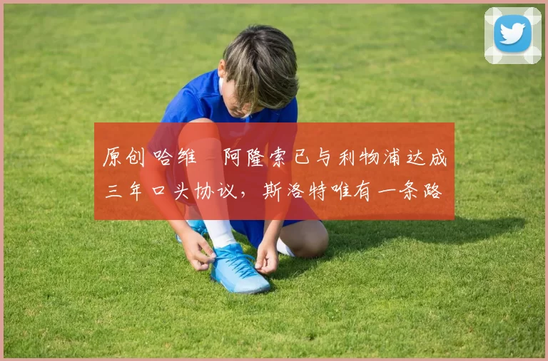 原创 哈维・阿隆索已与利物浦达成三年口头协议，斯洛特唯有一条路可 “翻盘”