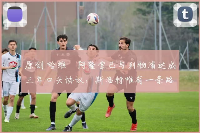 原创 哈维・阿隆索已与利物浦达成三年口头协议，斯洛特唯有一条路可 “翻盘”