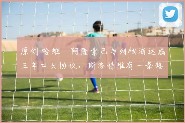 原创 哈维・阿隆索已与利物浦达成三年口头协议，斯洛特唯有一条路可 “翻盘”