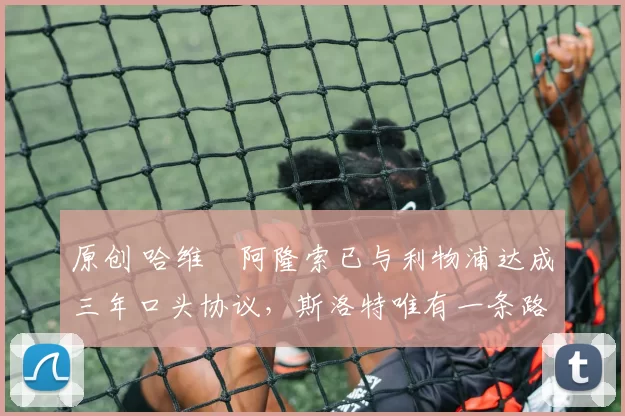 原创 哈维・阿隆索已与利物浦达成三年口头协议，斯洛特唯有一条路可 “翻盘”