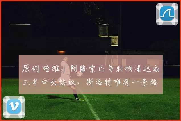 原创 哈维・阿隆索已与利物浦达成三年口头协议，斯洛特唯有一条路可 “翻盘”