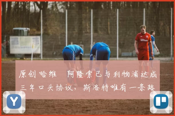 原创 哈维・阿隆索已与利物浦达成三年口头协议，斯洛特唯有一条路可 “翻盘”