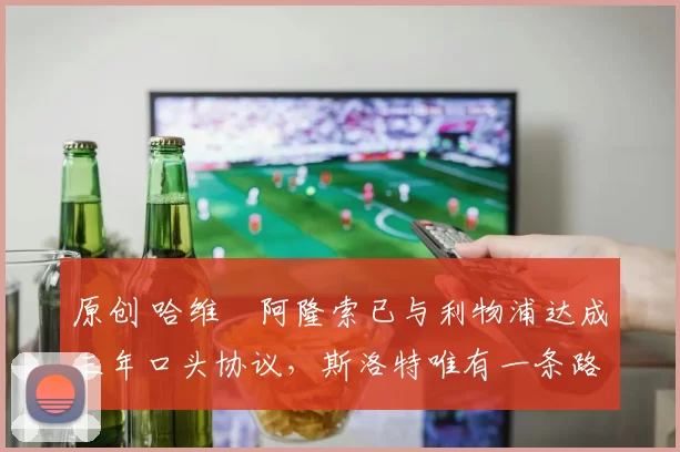 原创 哈维・阿隆索已与利物浦达成三年口头协议，斯洛特唯有一条路可 “翻盘”