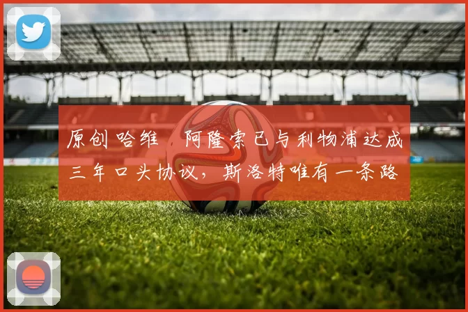 原创 哈维・阿隆索已与利物浦达成三年口头协议，斯洛特唯有一条路可 “翻盘”