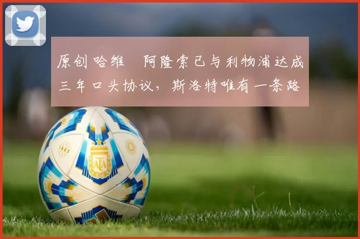 原创 哈维・阿隆索已与利物浦达成三年口头协议，斯洛特唯有一条路可 “翻盘”