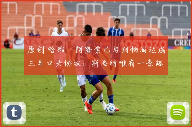 原创 哈维・阿隆索已与利物浦达成三年口头协议，斯洛特唯有一条路可 “翻盘”