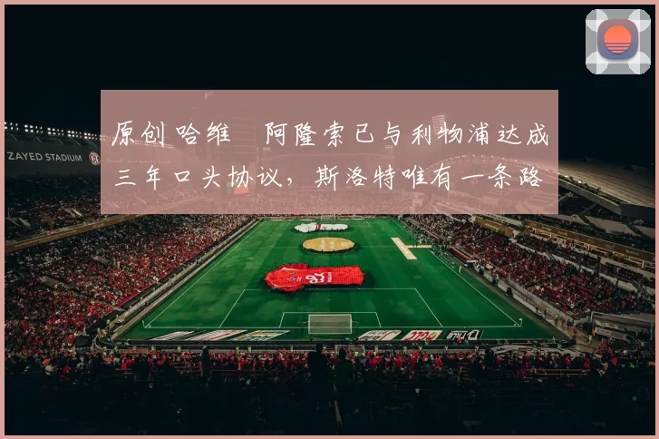 原创 哈维・阿隆索已与利物浦达成三年口头协议，斯洛特唯有一条路可 “翻盘”