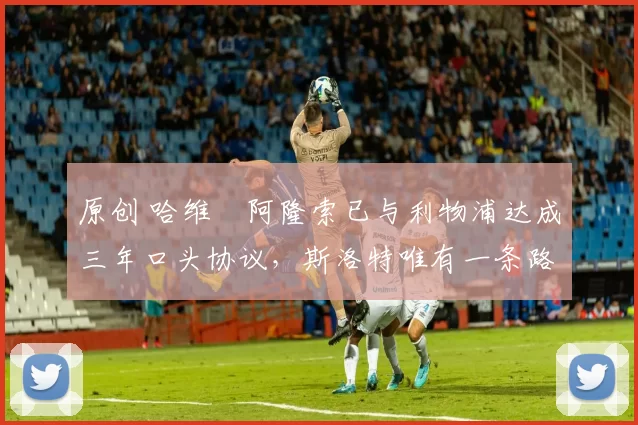 原创 哈维・阿隆索已与利物浦达成三年口头协议，斯洛特唯有一条路可 “翻盘”