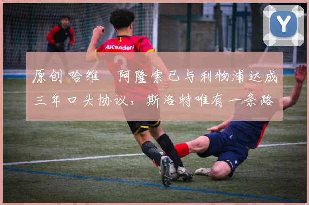 原创 哈维・阿隆索已与利物浦达成三年口头协议,斯洛特唯有一条路可 “翻盘”