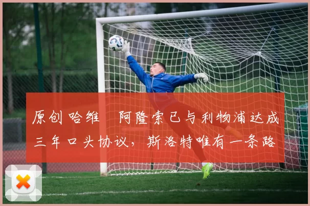 原创 哈维・阿隆索已与利物浦达成三年口头协议，斯洛特唯有一条路可 “翻盘”