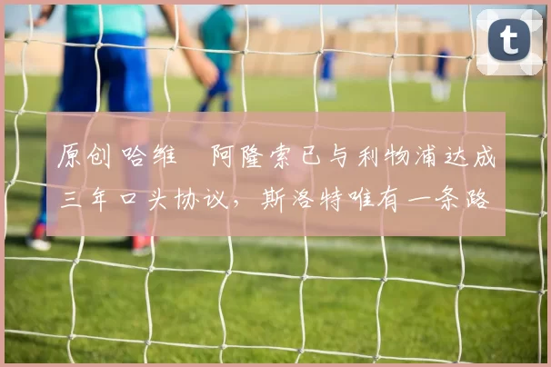 原创 哈维・阿隆索已与利物浦达成三年口头协议，斯洛特唯有一条路可 “翻盘”