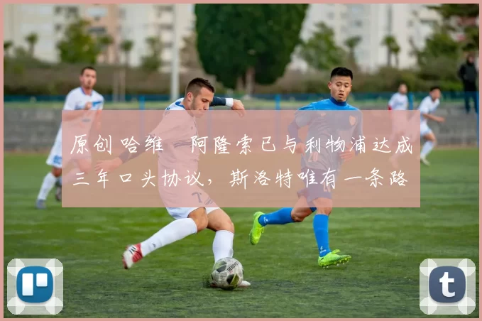 原创 哈维・阿隆索已与利物浦达成三年口头协议，斯洛特唯有一条路可 “翻盘”