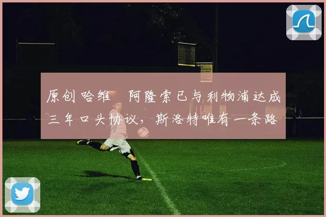 原创 哈维・阿隆索已与利物浦达成三年口头协议，斯洛特唯有一条路可 “翻盘”