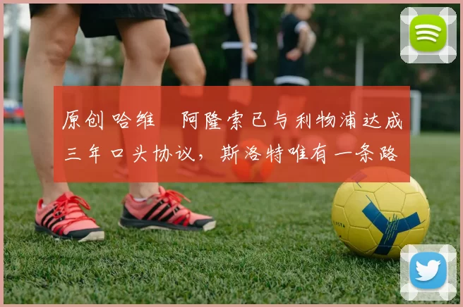 原创 哈维・阿隆索已与利物浦达成三年口头协议，斯洛特唯有一条路可 “翻盘”