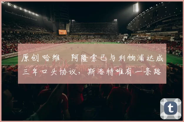 原创 哈维・阿隆索已与利物浦达成三年口头协议，斯洛特唯有一条路可 “翻盘”