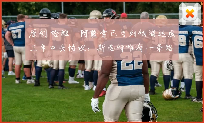 原创 哈维・阿隆索已与利物浦达成三年口头协议，斯洛特唯有一条路可 “翻盘”