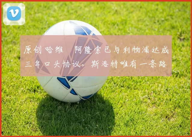 原创 哈维・阿隆索已与利物浦达成三年口头协议，斯洛特唯有一条路可 “翻盘”