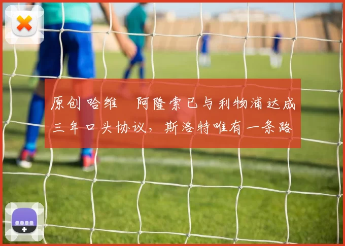 原创 哈维・阿隆索已与利物浦达成三年口头协议，斯洛特唯有一条路可 “翻盘”