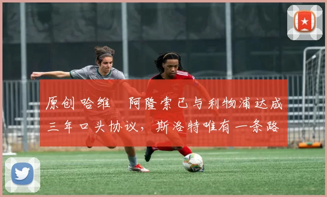 原创 哈维・阿隆索已与利物浦达成三年口头协议，斯洛特唯有一条路可 “翻盘”