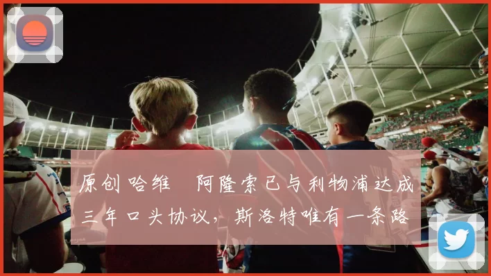 原创 哈维・阿隆索已与利物浦达成三年口头协议，斯洛特唯有一条路可 “翻盘”