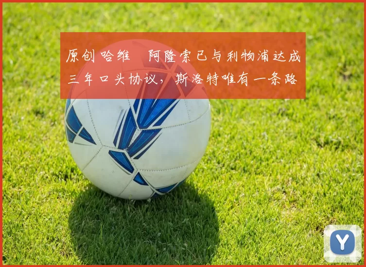 原创 哈维・阿隆索已与利物浦达成三年口头协议，斯洛特唯有一条路可 “翻盘”