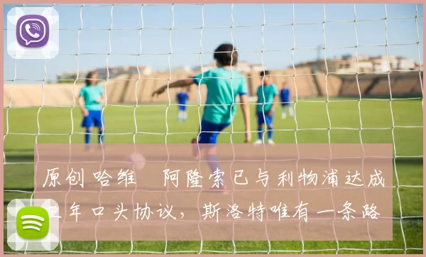 原创 哈维・阿隆索已与利物浦达成三年口头协议，斯洛特唯有一条路可 “翻盘”