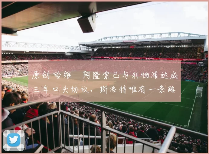 原创 哈维・阿隆索已与利物浦达成三年口头协议，斯洛特唯有一条路可 “翻盘”